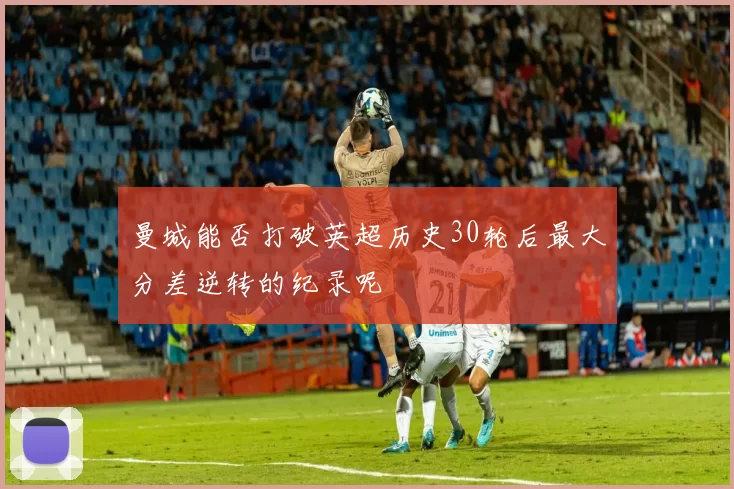 曼城能否打破英超历史30轮后最大分差逆转的纪录呢