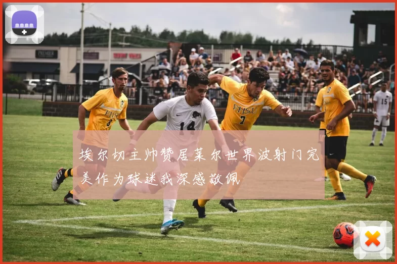 埃尔切主帅赞居莱尔世界波射门完美作为球迷我深感敬佩