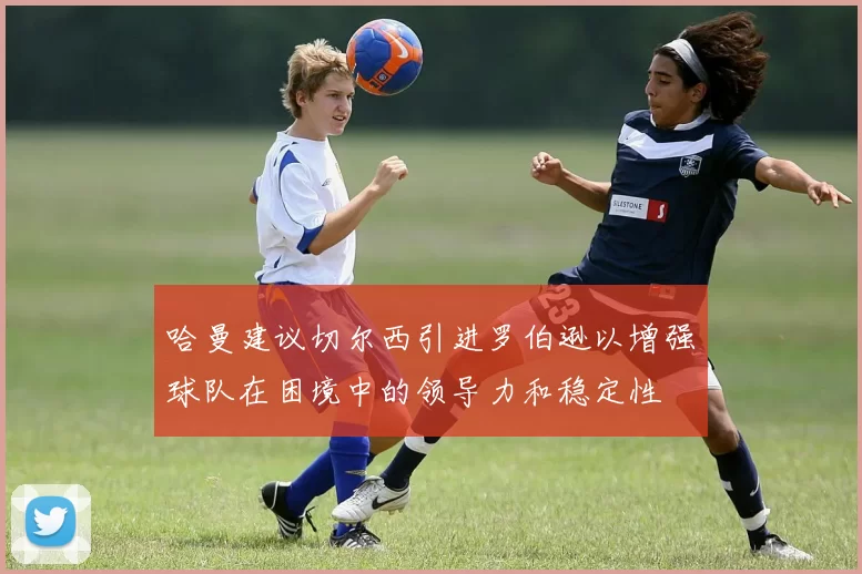 哈曼建议切尔西引进罗伯逊以增强球队在困境中的领导力和稳定性