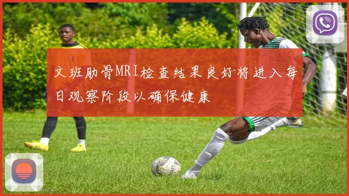 文班肋骨MRI检查结果良好将进入每日观察阶段以确保健康