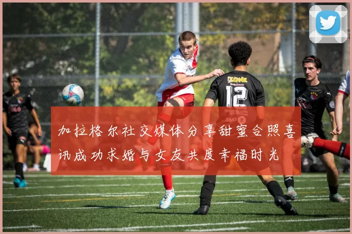 加拉格尔社交媒体分享甜蜜合照喜讯成功求婚与女友共度幸福时光