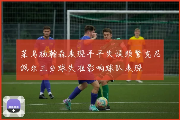 菜鸟杨瀚森表现平平失误频繁克尼佩尔三分球失准影响球队表现
