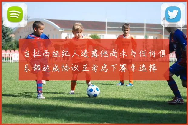 吉拉西经纪人透露他尚未与任何俱乐部达成协议正考虑下赛季选择