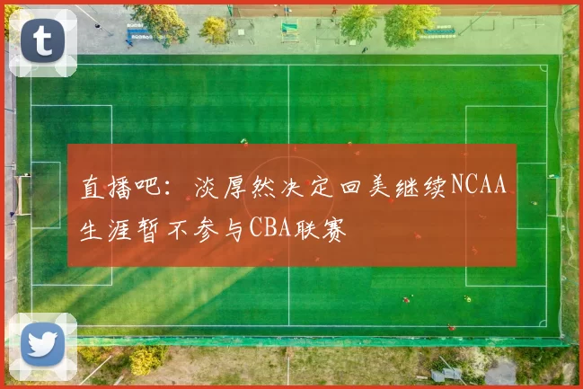 直播吧：淡厚然决定回美继续NCAA生涯暂不参与CBA联赛