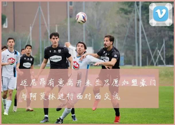 迈尼昂有意离开米兰只愿加盟豪门与阿莫林进行面对面交流