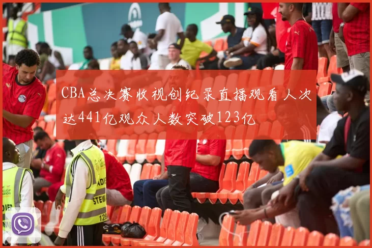 CBA总决赛收视创纪录直播观看人次达441亿观众人数突破123亿