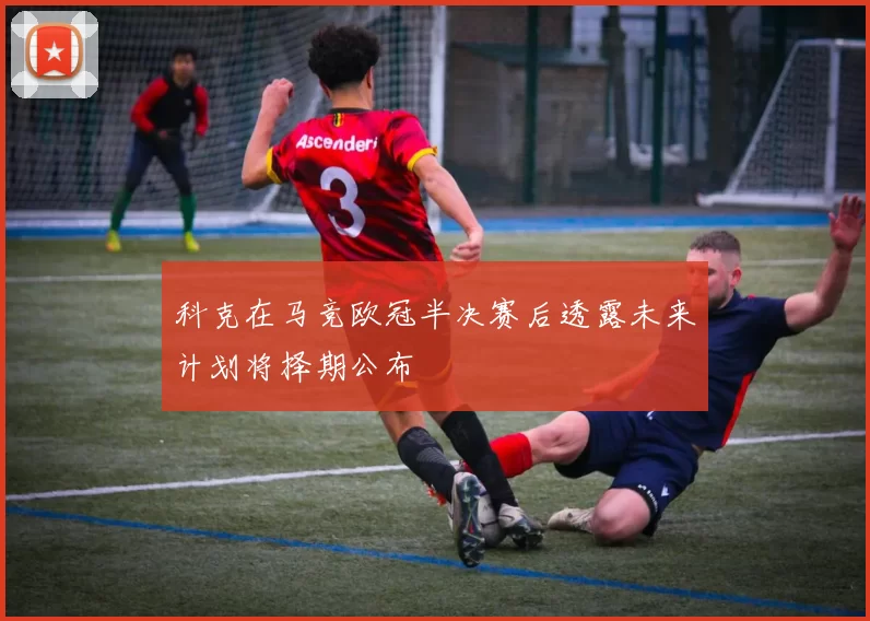 科克在马竞欧冠半决赛后透露未来计划将择期公布