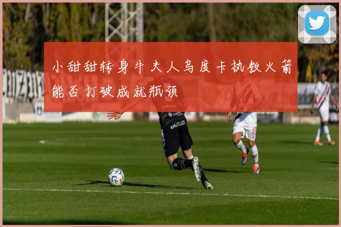 小甜甜转身牛夫人乌度卡执教火箭能否打破成就瓶颈