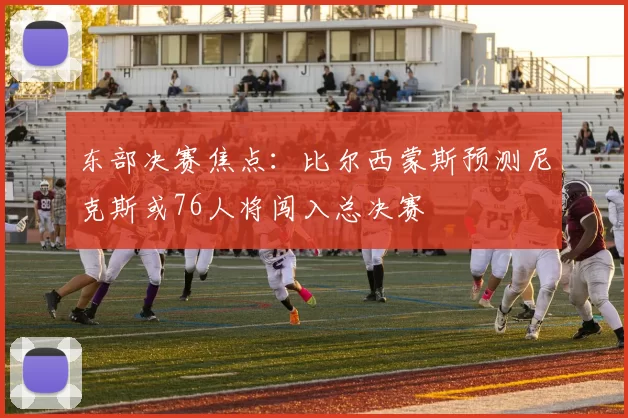 东部决赛焦点：比尔西蒙斯预测尼克斯或76人将闯入总决赛