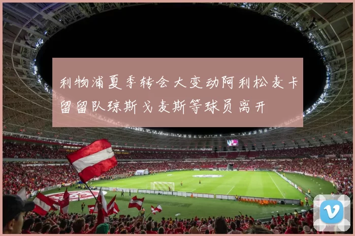 利物浦夏季转会大变动阿利松麦卡留留队琼斯戈麦斯等球员离开
