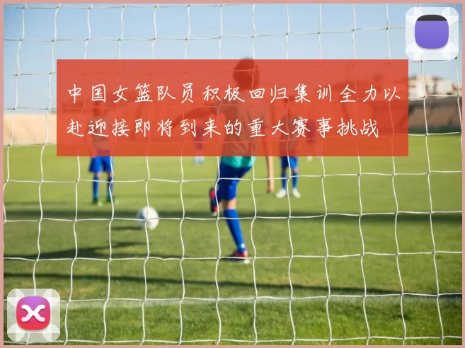 中国女篮队员积极回归集训全力以赴迎接即将到来的重大赛事挑战