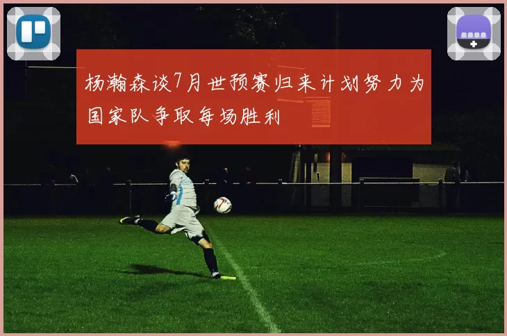 杨瀚森谈7月世预赛归来计划努力为国家队争取每场胜利