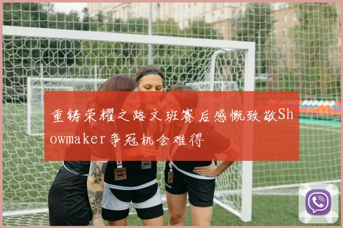 重铸荣耀之路文班赛后感慨致敬Showmaker争冠机会难得
