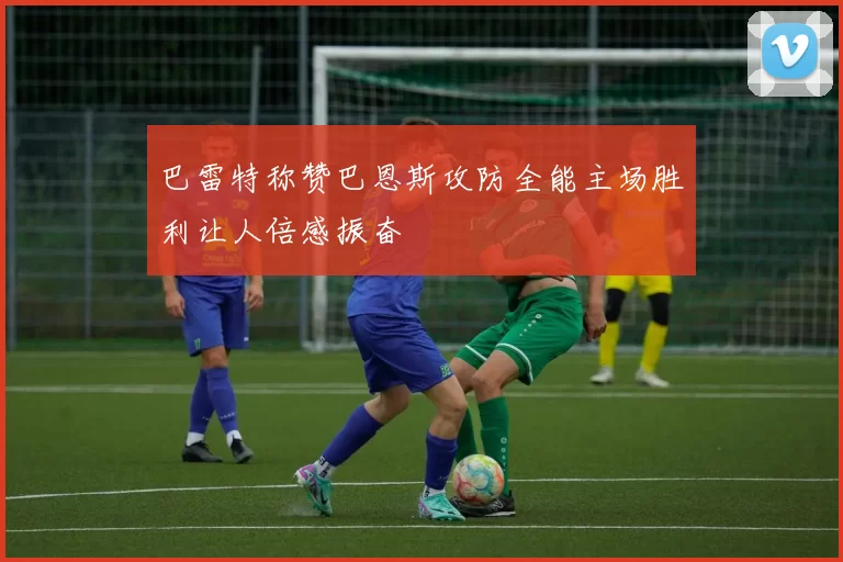 巴雷特称赞巴恩斯攻防全能主场胜利让人倍感振奋
